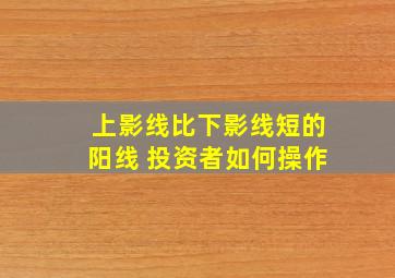 上影线比下影线短的阳线 投资者如何操作